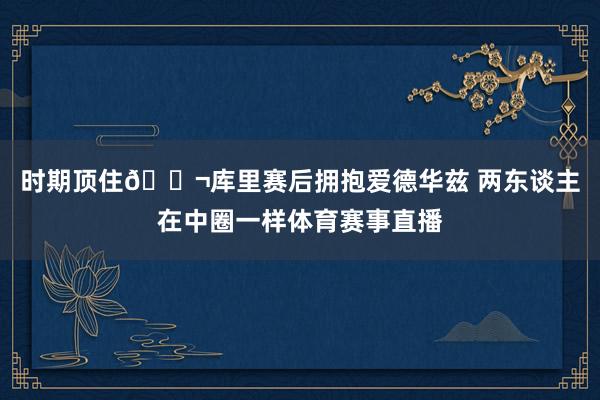 时期顶住👬库里赛后拥抱爱德华兹 两东谈主在中圈一样体育赛事直播