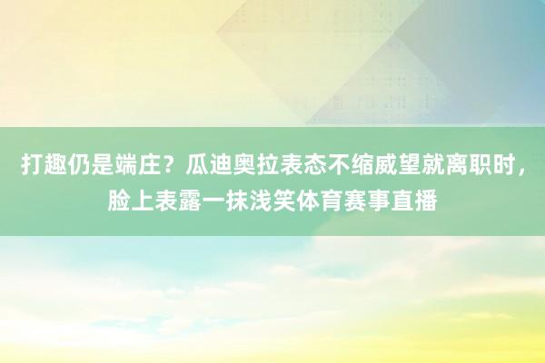 打趣仍是端庄？瓜迪奥拉表态不缩威望就离职时，脸上表露一抹浅笑体育赛事直播