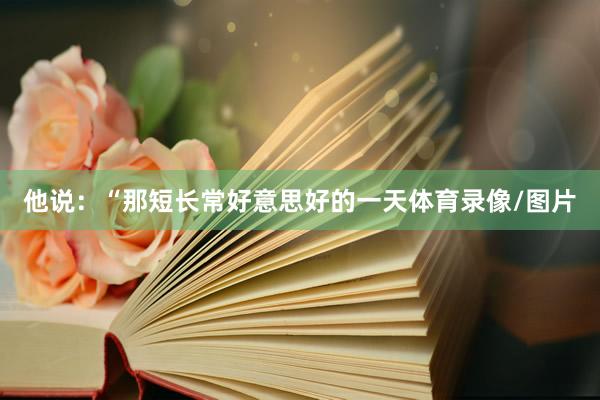 他说：“那短长常好意思好的一天体育录像/图片