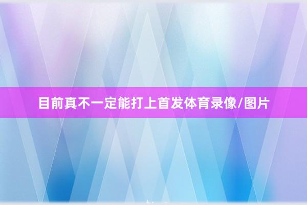 目前真不一定能打上首发体育录像/图片