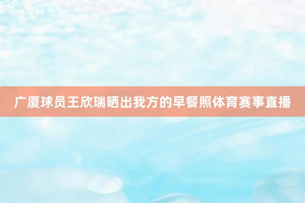 广厦球员王欣瑞晒出我方的早餐照体育赛事直播