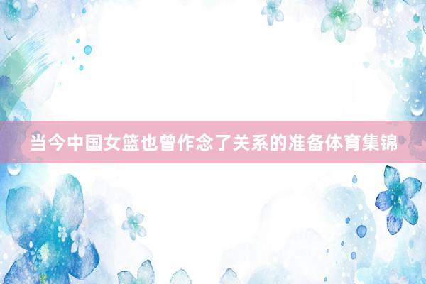 当今中国女篮也曾作念了关系的准备体育集锦