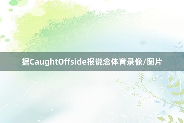 据CaughtOffside报说念体育录像/图片