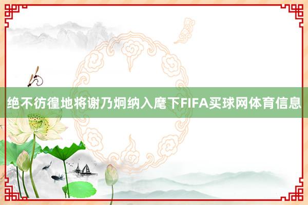 绝不彷徨地将谢乃炯纳入麾下FIFA买球网体育信息