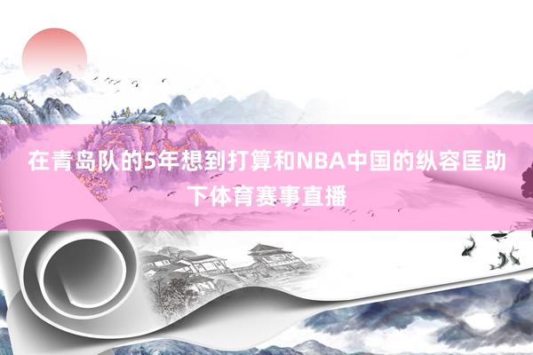 在青岛队的5年想到打算和NBA中国的纵容匡助下体育赛事直播