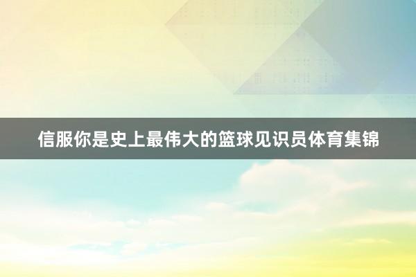 信服你是史上最伟大的篮球见识员体育集锦