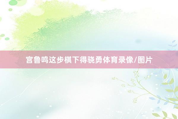 宫鲁鸣这步棋下得骁勇体育录像/图片