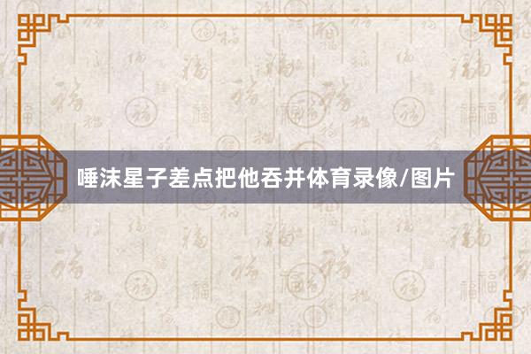 唾沫星子差点把他吞并体育录像/图片