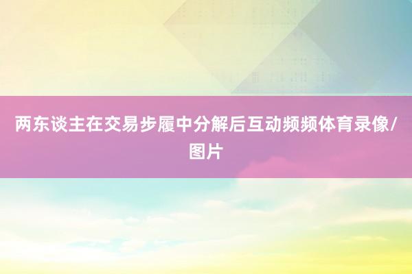 两东谈主在交易步履中分解后互动频频体育录像/图片