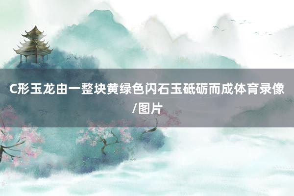 C形玉龙由一整块黄绿色闪石玉砥砺而成体育录像/图片