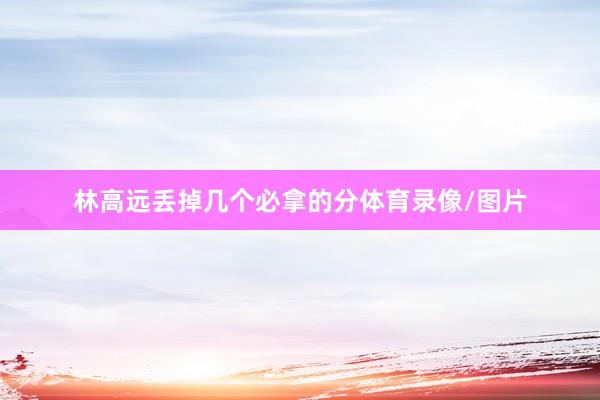 林高远丢掉几个必拿的分体育录像/图片