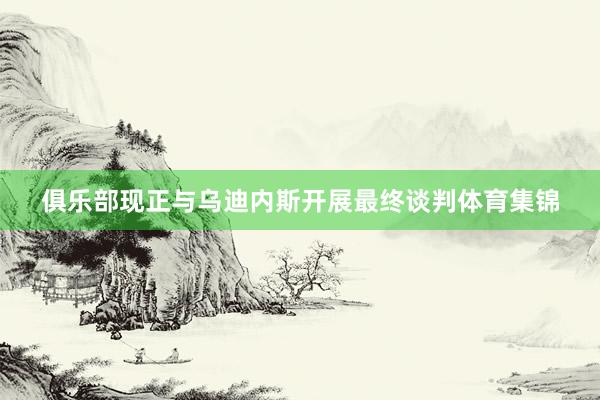 俱乐部现正与乌迪内斯开展最终谈判体育集锦