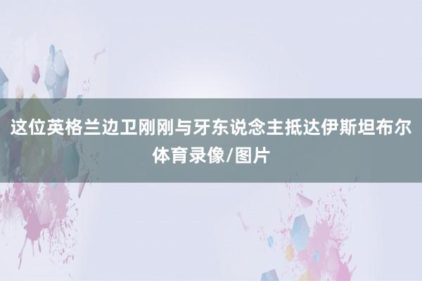 这位英格兰边卫刚刚与牙东说念主抵达伊斯坦布尔体育录像/图片