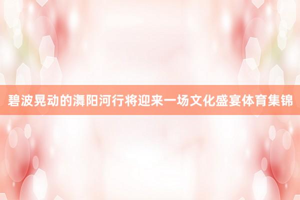 碧波晃动的㵲阳河行将迎来一场文化盛宴体育集锦
