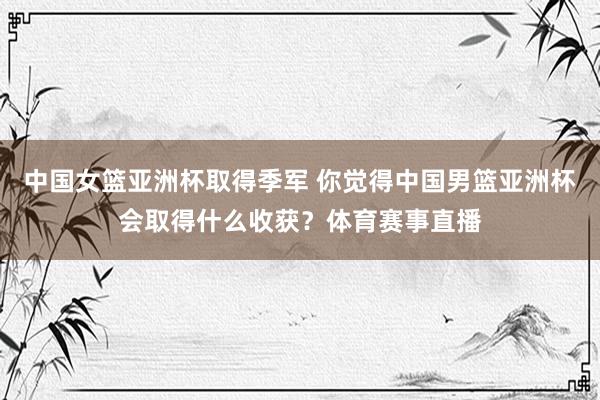 中国女篮亚洲杯取得季军 你觉得中国男篮亚洲杯会取得什么收获？体育赛事直播