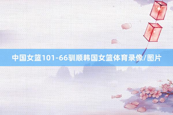 中国女篮101-66驯顺韩国女篮体育录像/图片