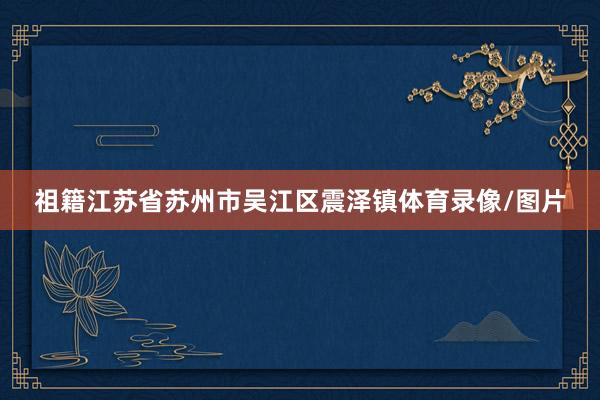 祖籍江苏省苏州市吴江区震泽镇体育录像/图片
