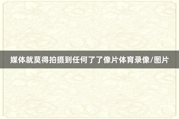媒体就莫得拍摄到任何了了像片体育录像/图片