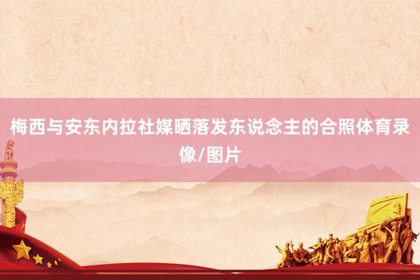 梅西与安东内拉社媒晒落发东说念主的合照体育录像/图片