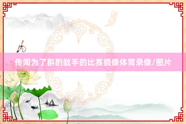 传闻为了斟酌敌手的比赛摄像体育录像/图片