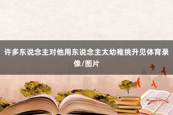 许多东说念主对他用东说念主太幼稚挑升见体育录像/图片