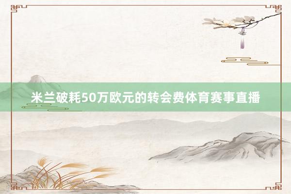 米兰破耗50万欧元的转会费体育赛事直播