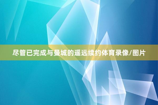 尽管已完成与曼城的遥远续约体育录像/图片