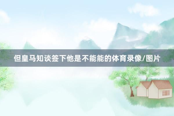 但皇马知谈签下他是不能能的体育录像/图片