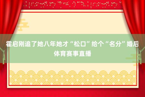 霍启刚追了她八年她才“松口”给个“名分”婚后体育赛事直播