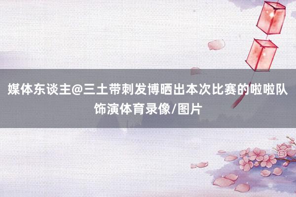 媒体东谈主@三土带刺发博晒出本次比赛的啦啦队饰演体育录像/图片