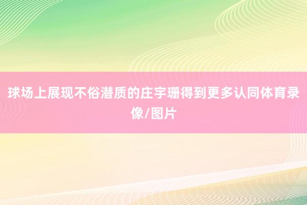 球场上展现不俗潜质的庄宇珊得到更多认同体育录像/图片