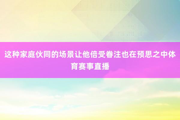 这种家庭伙同的场景让他倍受眷注也在预思之中体育赛事直播