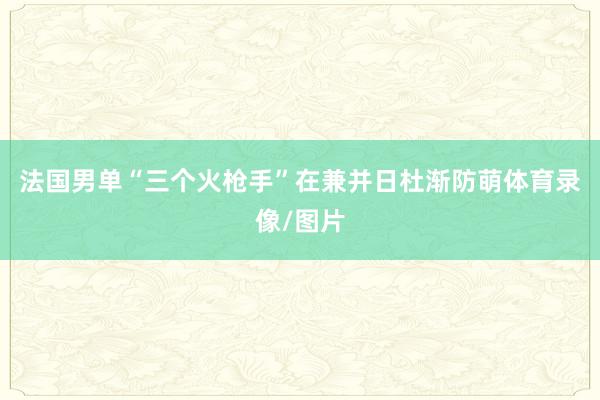 法国男单“三个火枪手”在兼并日杜渐防萌体育录像/图片