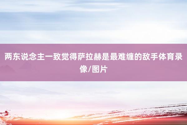 两东说念主一致觉得萨拉赫是最难缠的敌手体育录像/图片