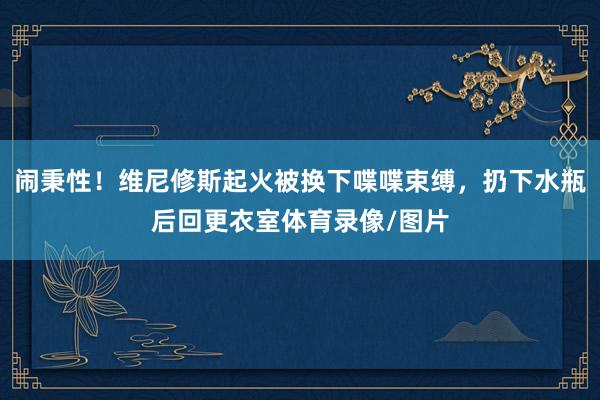 闹秉性！维尼修斯起火被换下喋喋束缚，扔下水瓶后回更衣室体育录像/图片