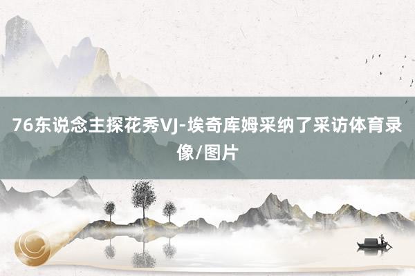 76东说念主探花秀VJ-埃奇库姆采纳了采访体育录像/图片