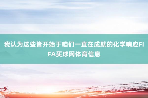 我认为这些皆开始于咱们一直在成就的化学响应FIFA买球网体育信息