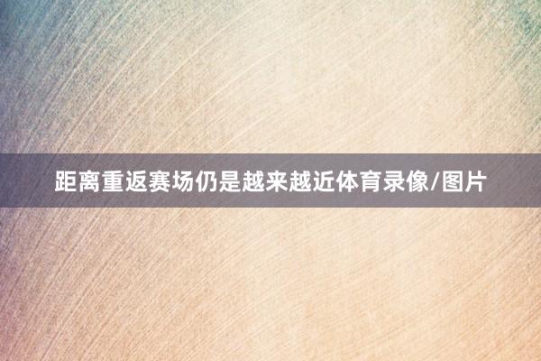 距离重返赛场仍是越来越近体育录像/图片
