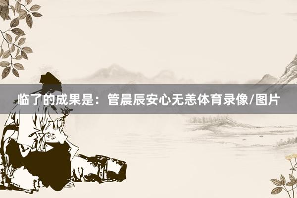 临了的成果是:管晨辰安心无恙体育录像/图片