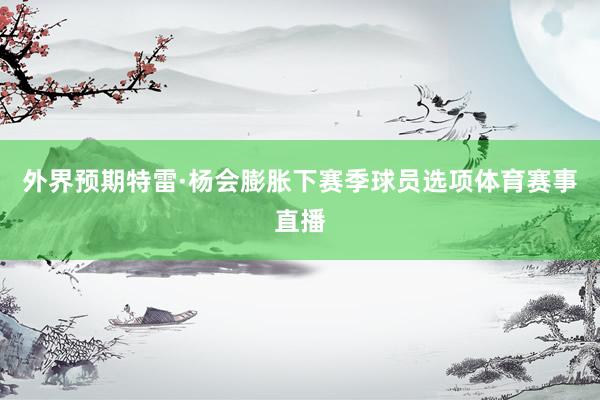 外界预期特雷·杨会膨胀下赛季球员选项体育赛事直播