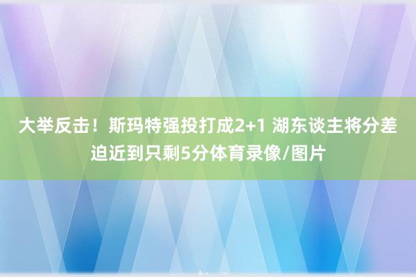 大举反击！斯玛特强投打成2+1 湖东谈主将分差迫近到只剩5分体育录像/图片