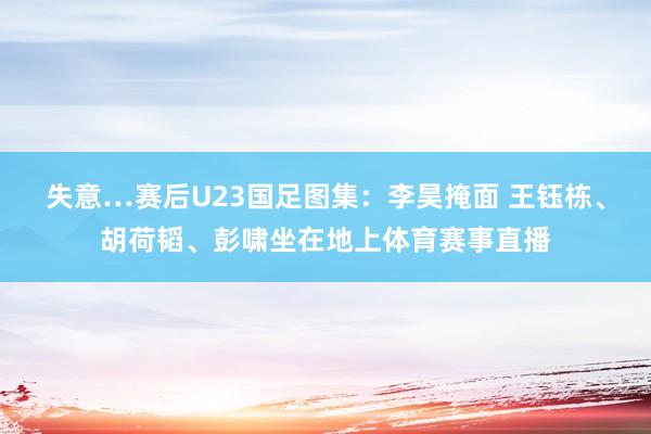 失意…赛后U23国足图集：李昊掩面 王钰栋、胡荷韬、彭啸坐在地上体育赛事直播