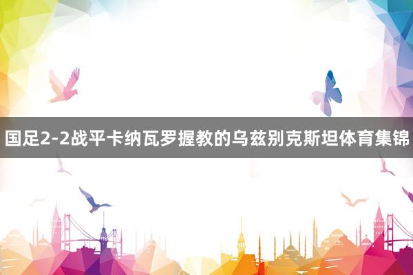 国足2-2战平卡纳瓦罗握教的乌兹别克斯坦体育集锦