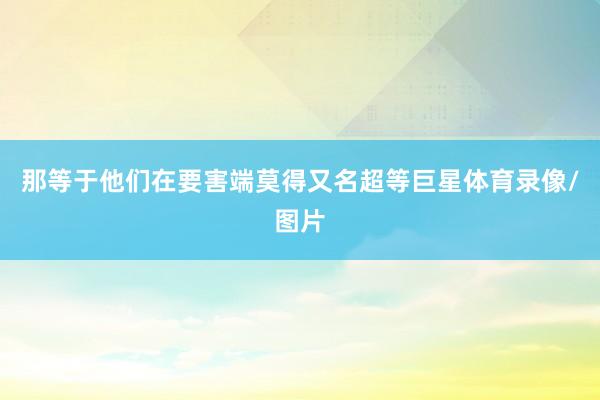那等于他们在要害端莫得又名超等巨星体育录像/图片