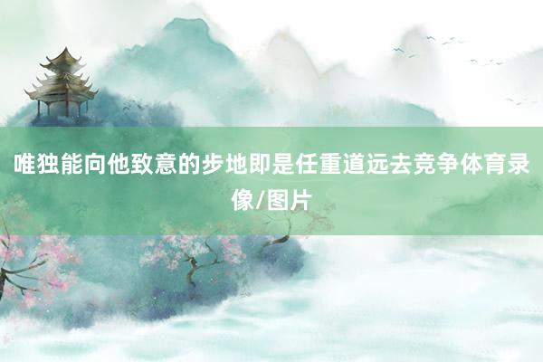 唯独能向他致意的步地即是任重道远去竞争体育录像/图片