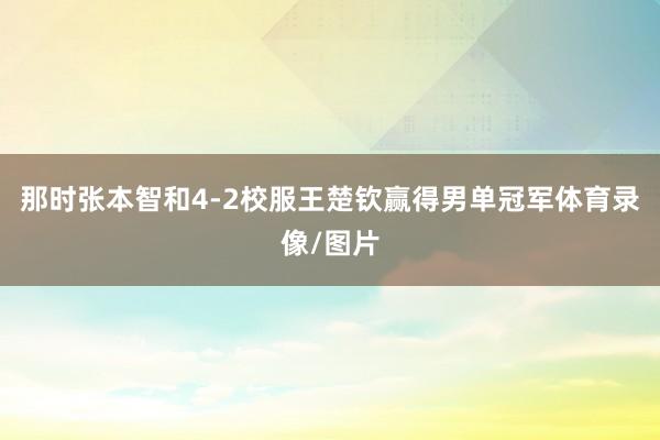 那时张本智和4-2校服王楚钦赢得男单冠军体育录像/图片