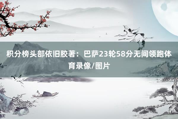 积分榜头部依旧胶著：巴萨23轮58分无间领跑体育录像/图片