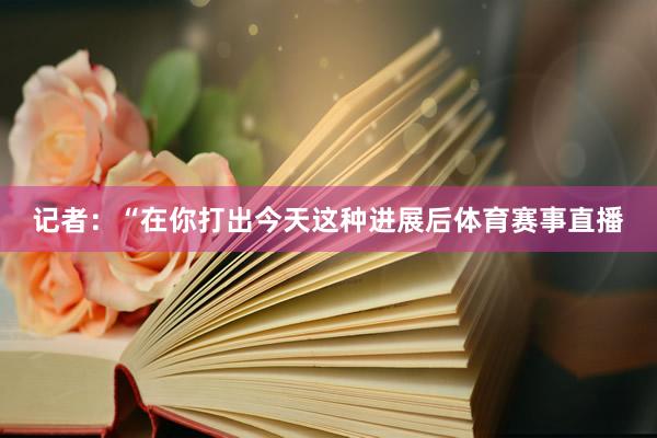 记者：“在你打出今天这种进展后体育赛事直播