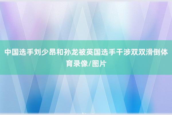 中国选手刘少昂和孙龙被英国选手干涉双双滑倒体育录像/图片
