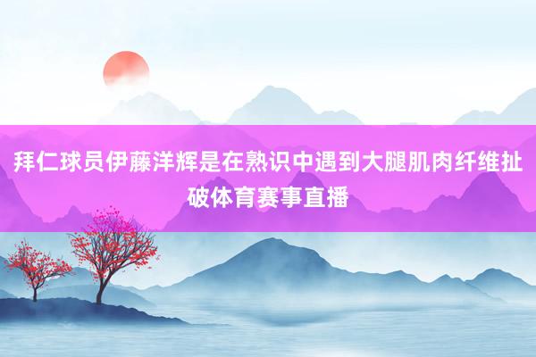 拜仁球员伊藤洋辉是在熟识中遇到大腿肌肉纤维扯破体育赛事直播